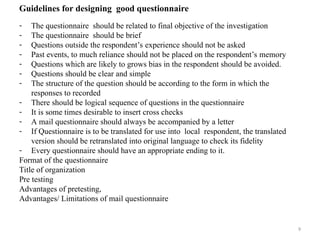9
Guidelines for designing good questionnaire
- The questionnaire should be related to final objective of the investigation
- The questionnaire should be brief
- Questions outside the respondent’s experience should not be asked
- Past events, to much reliance should not be placed on the respondent’s memory
- Questions which are likely to grows bias in the respondent should be avoided.
- Questions should be clear and simple
- The structure of the question should be according to the form in which the
responses to recorded
- There should be logical sequence of questions in the questionnaire
- It is some times desirable to insert cross checks
- A mail questionnaire should always be accompanied by a letter
- If Questionnaire is to be translated for use into local respondent, the translated
version should be retranslated into original language to check its fidelity
- Every questionnaire should have an appropriate ending to it.
Format of the questionnaire
Title of organization
Pre testing
Advantages of pretesting,
Advantages/ Limitations of mail questionnaire
 