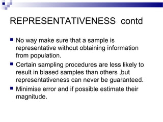 REPRESENTATIVENESS contd
 No way make sure that a sample is
representative without obtaining information
from population.
 Certain sampling procedures are less likely to
result in biased samples than others ,but
representativeness can never be guaranteed.
 Minimise error and if possible estimate their
magnitude.
 