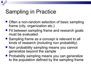 Sampling in Practice
 Often a non-random selection of basic sampling
frame (city, organization etc.)
 Fit between sampling frame and research goals
must be evaluated
 Sampling frame as a concept is relevant to all
kinds of research (including non probability)
 Non probability sampling means you cannot
generalize beyond the sample
 Probability sampling means you can generalize
to the population defined by the sampling frame
 