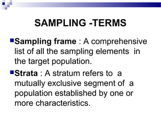SAMPLING -TERMS
Sampling frame : A comprehensive
list of all the sampling elements in
the target population.
Strata : A stratum refers to a
mutually exclusive segment of a
population established by one or
more characteristics.
 