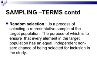 SAMPLING –TERMS contd
 Random selection : Is a process of
selecting a representative sample of the
target population. The purpose of which is to
ensure that every element in the target
population has an equal, independent non-
zero chance of being selected for inclusion in
the study.
 