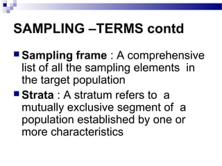SAMPLING –TERMS contd
 Sampling frame : A comprehensive
list of all the sampling elements in
the target population
 Strata : A stratum refers to a
mutually exclusive segment of a
population established by one or
more characteristics
 
