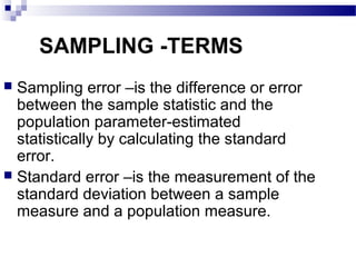 SAMPLING -TERMS
 Sampling error –is the difference or error
between the sample statistic and the
population parameter-estimated
statistically by calculating the standard
error.
 Standard error –is the measurement of the
standard deviation between a sample
measure and a population measure.
 