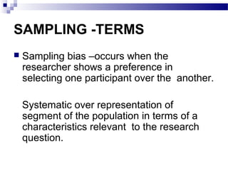 SAMPLING -TERMS
 Sampling bias –occurs when the
researcher shows a preference in
selecting one participant over the another.
Systematic over representation of
segment of the population in terms of a
characteristics relevant to the research
question.
 