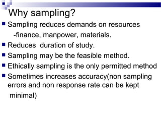Why sampling?
 Sampling reduces demands on resources
-finance, manpower, materials.
 Reduces duration of study.
 Sampling may be the feasible method.
 Ethically sampling is the only permitted method
 Sometimes increases accuracy(non sampling
errors and non response rate can be kept
minimal)
 
