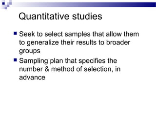 Quantitative studies
 Seek to select samples that allow them
to generalize their results to broader
groups
 Sampling plan that specifies the
number & method of selection, in
advance
 