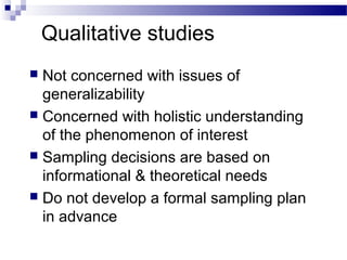 Qualitative studies
 Not concerned with issues of
generalizability
 Concerned with holistic understanding
of the phenomenon of interest
 Sampling decisions are based on
informational & theoretical needs
 Do not develop a formal sampling plan
in advance
 