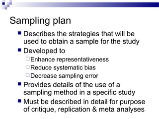 Sampling plan
 Describes the strategies that will be
used to obtain a sample for the study
 Developed to
Enhance representativeness
Reduce systematic bias
Decrease sampling error
 Provides details of the use of a
sampling method in a specific study
 Must be described in detail for purpose
of critique, replication & meta analyses
 