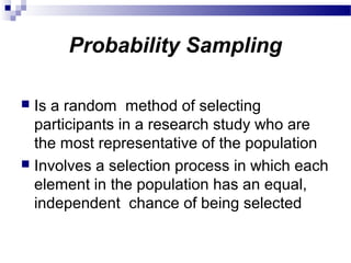 Probability Sampling
 Is a random method of selecting
participants in a research study who are
the most representative of the population
 Involves a selection process in which each
element in the population has an equal,
independent chance of being selected
 