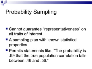 Probability Sampling
 Cannot guarantee “representativeness” on
all traits of interest
 A sampling plan with known statistical
properties
 Permits statements like: “The probability is
.99 that the true population correlation falls
between .46 and .56.”
 