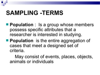 SAMPLING -TERMS
Population : Is a group whose members
possess specific attributes that a
researcher is interested in studying.
Population is the entire aggregation of
cases that meet a designed set of
criteria.
May consist of events, places, objects,
animals or individuals
 