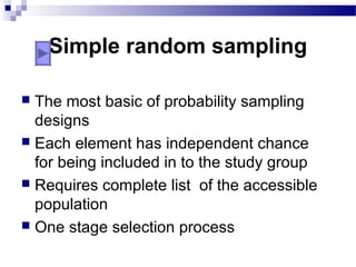 Simple random sampling
 The most basic of probability sampling
designs
 Each element has independent chance
for being included in to the study group
 Requires complete list of the accessible
population
 One stage selection process
 