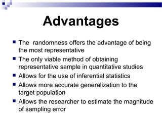 Advantages
 The randomness offers the advantage of being
the most representative
 The only viable method of obtaining
representative sample in quantitative studies
 Allows for the use of inferential statistics
 Allows more accurate generalization to the
target population
 Allows the researcher to estimate the magnitude
of sampling error
 