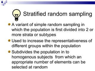 Stratified random sampling
A variant of simple random sampling in
which the population is first divided into 2 or
more strata or subtypes
Used to increase the representativeness of
different groups within the population
Subdivides the population in to
homogenous subjects from which an
appropriate number of elements can be
selected at random
 