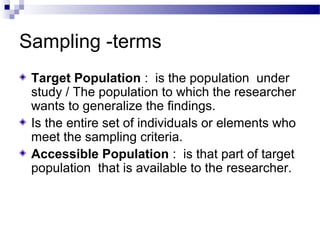 Sampling -terms
Target Population : is the population under
study / The population to which the researcher
wants to generalize the findings.
Is the entire set of individuals or elements who
meet the sampling criteria.
Accessible Population : is that part of target
population that is available to the researcher.
 