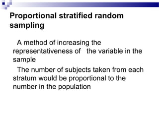 Proportional stratified random
sampling
 A method of increasing the
representativeness of the variable in the
sample
 The number of subjects taken from each
stratum would be proportional to the
number in the population
 