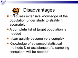 Disadvantages
It requires extensive knowledge of the
population under study to stratify it
accurately
A complete list of target population is
needed
It can quickly become very complex
Knowledge of advanced statistical
methods & or assistance of a sampling
consultant will be needed
 