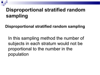 Disproportional stratified random
sampling
Disproportional stratified random sampling
In this sampling method the number of
subjects in each stratum would not be
proportional to the number in the
population
 