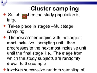 Cluster sampling
Suitable when the study population is
large
Takes place in stages –Multistage
sampling
The researcher begins with the largest
most inclusive sampling unit , then
progresses to the next most inclusive unit
until the final stage i.e.. The stage from
which the study subjects are randomly
drawn to the sample
Involves successive random sampling of
 
