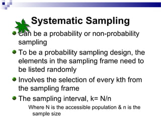 Systematic Sampling
Can be a probability or non-probability
sampling
To be a probability sampling design, the
elements in the sampling frame need to
be listed randomly
Involves the selection of every kth from
the sampling frame
The sampling interval, k= N/n
Where N is the accessible population & n is the
sample size
 