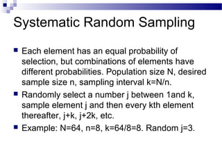 Systematic Random Sampling
 Each element has an equal probability of
selection, but combinations of elements have
different probabilities. Population size N, desired
sample size n, sampling interval k=N/n.
 Randomly select a number j between 1and k,
sample element j and then every kth element
thereafter, j+k, j+2k, etc.
 Example: N=64, n=8, k=64/8=8. Random j=3.
 