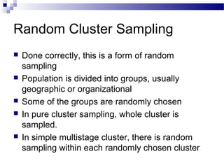 Random Cluster Sampling
 Done correctly, this is a form of random
sampling
 Population is divided into groups, usually
geographic or organizational
 Some of the groups are randomly chosen
 In pure cluster sampling, whole cluster is
sampled.
 In simple multistage cluster, there is random
sampling within each randomly chosen cluster
 