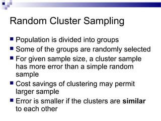 Random Cluster Sampling
 Population is divided into groups
 Some of the groups are randomly selected
 For given sample size, a cluster sample
has more error than a simple random
sample
 Cost savings of clustering may permit
larger sample
 Error is smaller if the clusters are similar
to each other
 