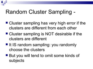 Random Cluster Sampling -
 Cluster sampling has very high error if the
clusters are different from each other
 Cluster sampling is NOT desirable if the
clusters are different
 It IS random sampling: you randomly
choose the clusters
 But you will tend to omit some kinds of
subjects
 