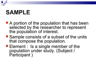 SAMPLE
 A portion of the population that has been
selected by the researcher to represent
the population of interest.
 Sample consists of a subset of the units
that compose the population.
 Element : Is a single member of the
population under study. (Subject /
Participant )
 