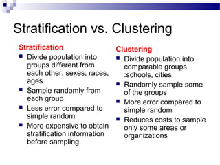 Stratification vs. Clustering
Stratification
 Divide population into
groups different from
each other: sexes, races,
ages
 Sample randomly from
each group
 Less error compared to
simple random
 More expensive to obtain
stratification information
before sampling
Clustering
 Divide population into
comparable groups
:schools, cities
 Randomly sample some
of the groups
 More error compared to
simple random
 Reduces costs to sample
only some areas or
organizations
 