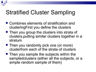 Stratified Cluster Sampling
 Combines elements of stratification and
clusteringFirst you define the clusters
 Then you group the clusters into strata of
clusters,putting similar clusters together in a
stratum
 Then you randomly pick one (or more)
clusterfrom each of the strata of clusters
 Then you sample the subjects within the
sampledclusters (either all the subjects, or a
simple random sample of them)
 