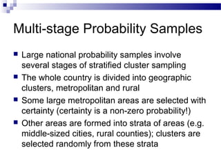 Multi-stage Probability Samples
 Large national probability samples involve
several stages of stratified cluster sampling
 The whole country is divided into geographic
clusters, metropolitan and rural
 Some large metropolitan areas are selected with
certainty (certainty is a non-zero probability!)
 Other areas are formed into strata of areas (e.g.
middle-sized cities, rural counties); clusters are
selected randomly from these strata
 
