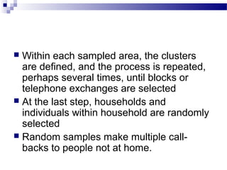  Within each sampled area, the clusters
are defined, and the process is repeated,
perhaps several times, until blocks or
telephone exchanges are selected
 At the last step, households and
individuals within household are randomly
selected
 Random samples make multiple call-
backs to people not at home.
 