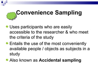 Convenience Sampling
Uses participants who are easily
accessible to the researcher & who meet
the criteria of the study
Entails the use of the most conveniently
available people / objects as subjects in a
study
Also known as Accidental sampling
 