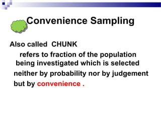 Convenience Sampling
Also called CHUNK
refers to fraction of the population
being investigated which is selected
neither by probability nor by judgement
but by convenience .
 