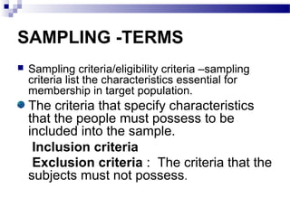 SAMPLING -TERMS
 Sampling criteria/eligibility criteria –sampling
criteria list the characteristics essential for
membership in target population.
The criteria that specify characteristics
that the people must possess to be
included into the sample.
Inclusion criteria
Exclusion criteria : The criteria that the
subjects must not possess.
 