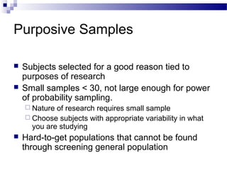 Purposive Samples
 Subjects selected for a good reason tied to
purposes of research
 Small samples < 30, not large enough for power
of probability sampling.
 Nature of research requires small sample
 Choose subjects with appropriate variability in what
you are studying
 Hard-to-get populations that cannot be found
through screening general population
 