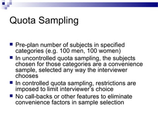 Quota Sampling
 Pre-plan number of subjects in specified
categories (e.g. 100 men, 100 women)
 In uncontrolled quota sampling, the subjects
chosen for those categories are a convenience
sample, selected any way the interviewer
chooses
 In controlled quota sampling, restrictions are
imposed to limit interviewer’s choice
 No call-backs or other features to eliminate
convenience factors in sample selection
 