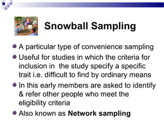Snowball Sampling
A particular type of convenience sampling
Useful for studies in which the criteria for
inclusion in the study specify a specific
trait i.e. difficult to find by ordinary means
In this early members are asked to identify
& refer other people who meet the
eligibility criteria
Also known as Network sampling
 