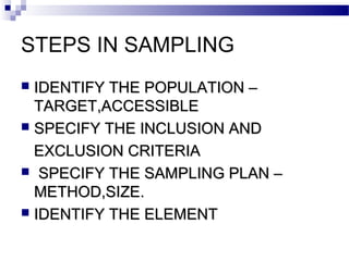 STEPS IN SAMPLING
 IDENTIFY THE POPULATION –IDENTIFY THE POPULATION –
TARGET,ACCESSIBLETARGET,ACCESSIBLE
 SPECIFY THE INCLUSION ANDSPECIFY THE INCLUSION AND
EXCLUSION CRITERIAEXCLUSION CRITERIA
 SPECIFY THE SAMPLING PLAN –SPECIFY THE SAMPLING PLAN –
METHOD,SIZE.METHOD,SIZE.
 IDENTIFY THE ELEMENTIDENTIFY THE ELEMENT
 