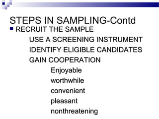 STEPS IN SAMPLING-Contd
 RECRUIT THE SAMPLERECRUIT THE SAMPLE
USE A SCREENING INSTRUMENTUSE A SCREENING INSTRUMENT
IDENTIFY ELIGIBLE CANDIDATESIDENTIFY ELIGIBLE CANDIDATES
GAIN COOPERATIONGAIN COOPERATION
EnjoyableEnjoyable
worthwhileworthwhile
convenientconvenient
pleasantpleasant
nonthreateningnonthreatening
 