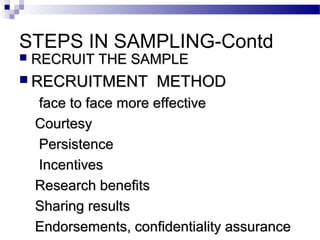 STEPS IN SAMPLING-Contd
 RECRUIT THE SAMPLERECRUIT THE SAMPLE
 RECRUITMENT METHODRECRUITMENT METHOD
face to face more effectiveface to face more effective
CourtesyCourtesy
PersistencePersistence
IncentivesIncentives
Research benefitsResearch benefits
Sharing resultsSharing results
Endorsements, confidentiality assuranceEndorsements, confidentiality assurance
 