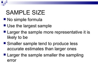 SAMPLE SIZE
 No simple formula
 Use the largest sample
 Larger the sample more representative it is
likely to be
 Smaller sample tend to produce less
accurate estimates than larger ones
 Larger the sample smaller the sampling
error
 