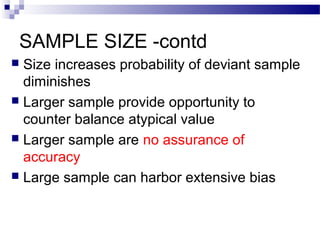 SAMPLE SIZE -contd
 Size increases probability of deviant sample
diminishes
 Larger sample provide opportunity to
counter balance atypical value
 Larger sample are no assurance of
accuracy
 Large sample can harbor extensive bias
 