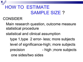 HOW TO ESTIMATE
SAMPLE SIZE ?
CONSIDER
Main research question, outcome measure
statistical procedure
statistical and clinical assumption
type 1,type 2 error- less; more subjects
level of significance-high; more subjects
precision - high ;more subjects
one sides/two sides
 