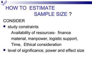 HOW TO ESTIMATE
SAMPLE SIZE ?
CONSIDER
 study constraints
Availability of resources- finance
material, manpower, logistic support,
Time, Ethical consideration
 level of significance, power and effect size
 