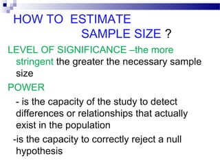 HOW TO ESTIMATE
SAMPLE SIZE ?
LEVEL OF SIGNIFICANCE –the more
stringent the greater the necessary sample
size
POWER
- is the capacity of the study to detect
differences or relationships that actually
exist in the population
-is the capacity to correctly reject a null
hypothesis
 