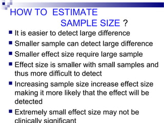 HOW TO ESTIMATE
SAMPLE SIZE ?
 It is easier to detect large difference
 Smaller sample can detect large difference
 Smaller effect size require large sample
 Effect size is smaller with small samples and
thus more difficult to detect
 Increasing sample size increase effect size
making it more likely that the effect will be
detected
 Extremely small effect size may not be
 