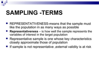 SAMPLING -TERMS
 REPRESENTATIVENESS-means that the sample must
like the population in as many ways as possible
 Representativeness – is how well the sample represents the
variables of interest in the target population
 Representative sample is one whose key characteristics
closely approximate those of population
 If sample is not representative ,external validity is at risk
 