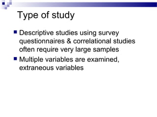 Type of study
 Descriptive studies using survey
questionnaires & correlational studies
often require very large samples
 Multiple variables are examined,
extraneous variables
 